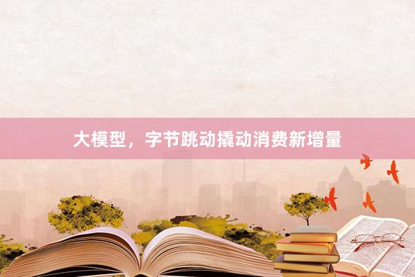 大模型，字节跳动撬动消费新增量