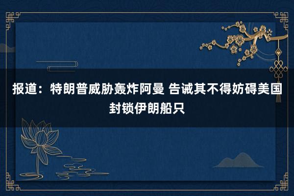 报道：特朗普威胁轰炸阿曼 告诫其不得妨碍美国封锁伊朗船只