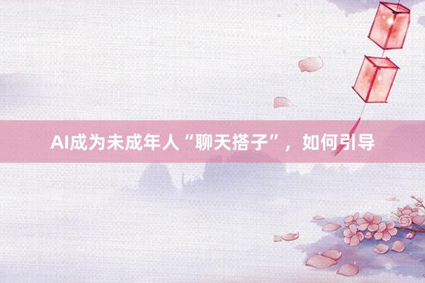 AI成为未成年人“聊天搭子”，如何引导