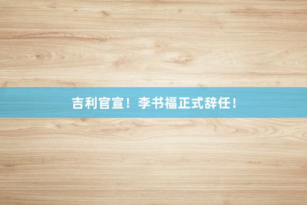 吉利官宣！李书福正式辞任！