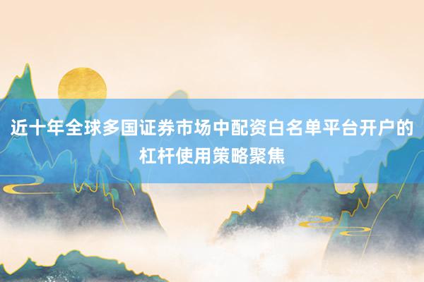 近十年全球多国证券市场中配资白名单平台开户的杠杆使用策略聚焦