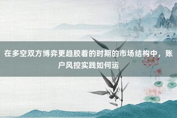 在多空双方博弈更趋胶着的时期的市场结构中，账户风控实践如何运