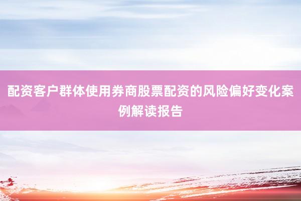 配资客户群体使用券商股票配资的风险偏好变化案例解读报告