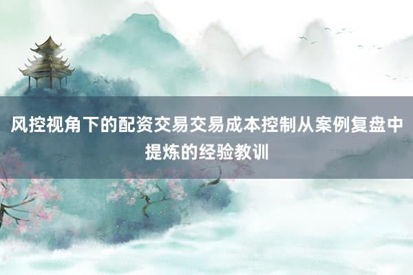 风控视角下的配资交易交易成本控制从案例复盘中提炼的经验教训