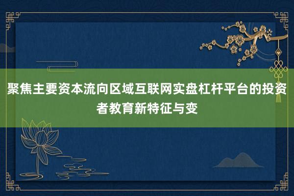 聚焦主要资本流向区域互联网实盘杠杆平台的投资者教育新特征与变