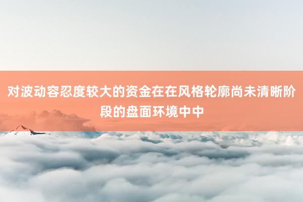 对波动容忍度较大的资金在在风格轮廓尚未清晰阶段的盘面环境中中