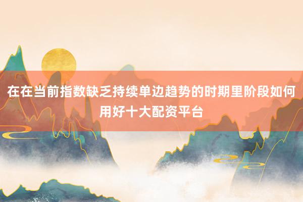 在在当前指数缺乏持续单边趋势的时期里阶段如何用好十大配资平台