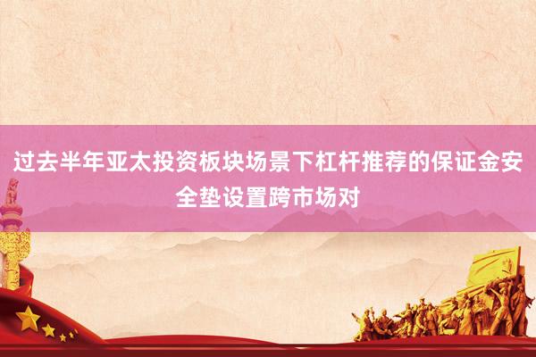 过去半年亚太投资板块场景下杠杆推荐的保证金安全垫设置跨市场对