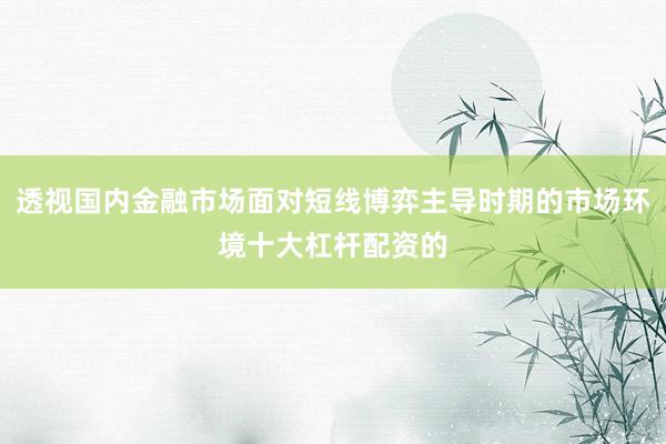 透视国内金融市场面对短线博弈主导时期的市场环境十大杠杆配资的