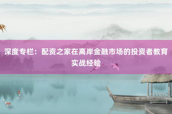 深度专栏：配资之家在离岸金融市场的投资者教育实战经验