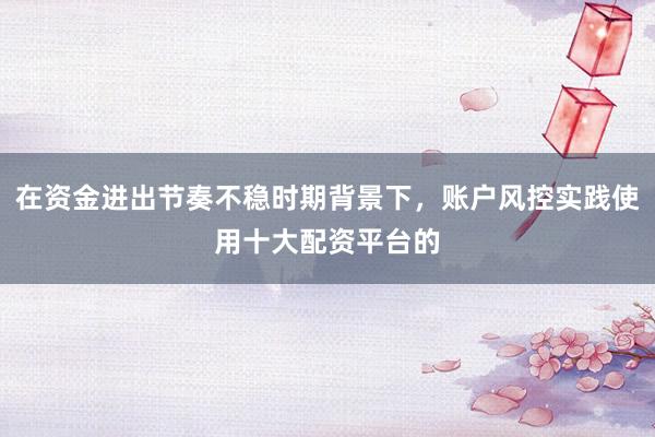在资金进出节奏不稳时期背景下，账户风控实践使用十大配资平台的