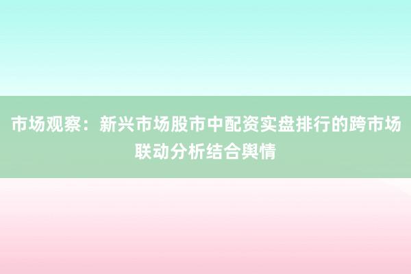 市场观察：新兴市场股市中配资实盘排行的跨市场联动分析结合舆情