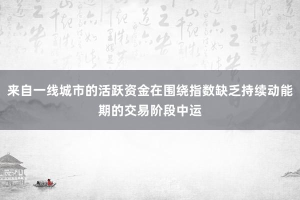 来自一线城市的活跃资金在围绕指数缺乏持续动能期的交易阶段中运