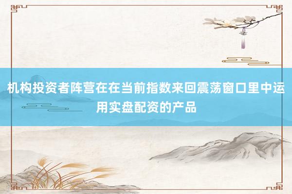 机构投资者阵营在在当前指数来回震荡窗口里中运用实盘配资的产品