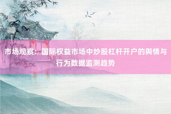 市场观察：国际权益市场中炒股杠杆开户的舆情与行为数据监测趋势