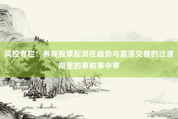 风控专栏：券商股票配资在趋势与震荡交替的过渡期里的事前事中事