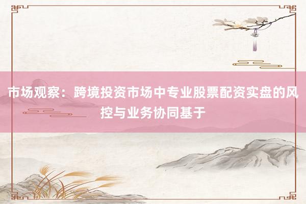 市场观察：跨境投资市场中专业股票配资实盘的风控与业务协同基于