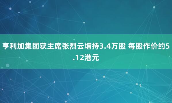 亨利加集团获主席张烈云增持3.4万股 每股作价约5.12港元