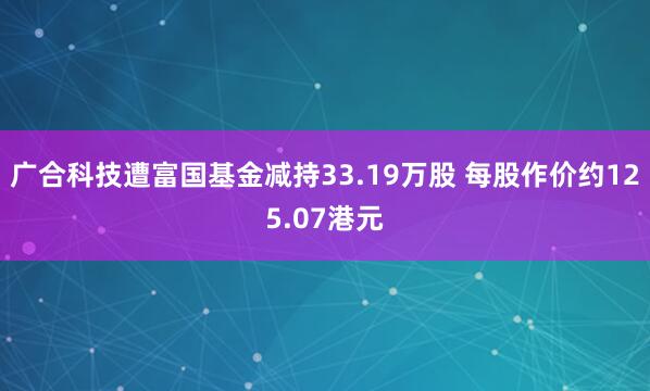广合科技遭富国基金减持33.19万股 每股作价约125.07港元