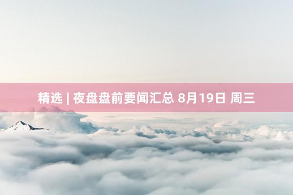精选 | 夜盘盘前要闻汇总 8月19日 周三