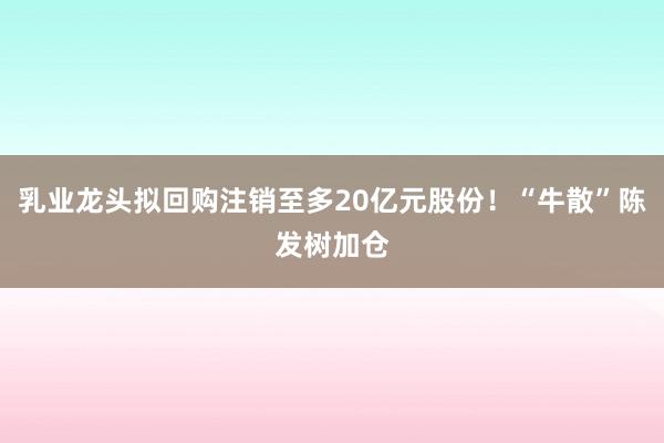 乳业龙头拟回购注销至多20亿元股份！“牛散”陈发树加仓