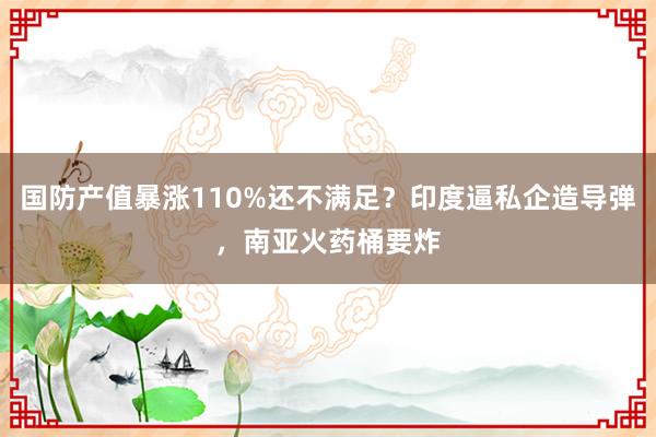 国防产值暴涨110%还不满足？印度逼私企造导弹，南亚火药桶要炸