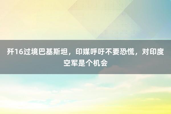歼16过境巴基斯坦，印媒呼吁不要恐慌，对印度空军是个机会