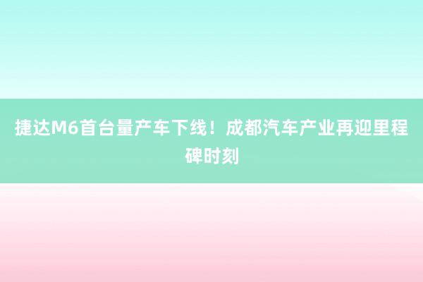 捷达M6首台量产车下线！成都汽车产业再迎里程碑时刻