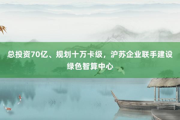 总投资70亿、规划十万卡级，沪苏企业联手建设绿色智算中心
