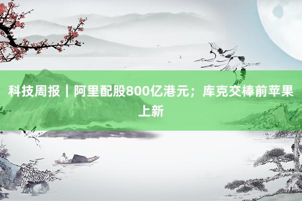 科技周报｜阿里配股800亿港元；库克交棒前苹果上新
