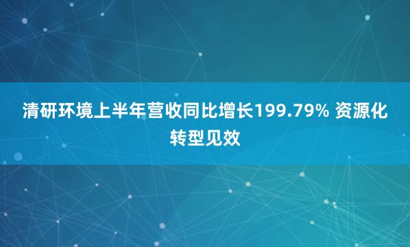 清研环境上半年营收同比增长199.79% 资源化转型见效