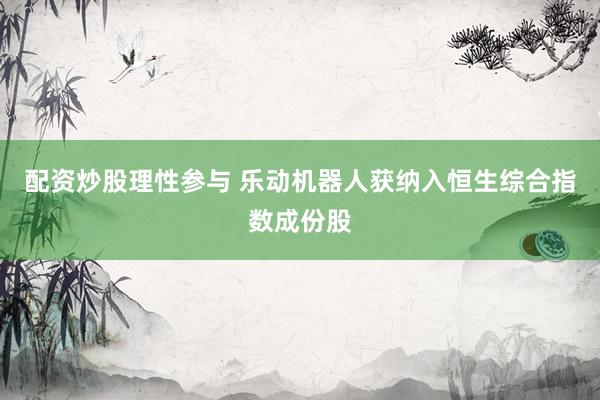 配资炒股理性参与 乐动机器人获纳入恒生综合指数成份股