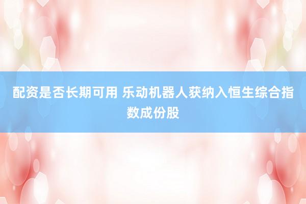 配资是否长期可用 乐动机器人获纳入恒生综合指数成份股