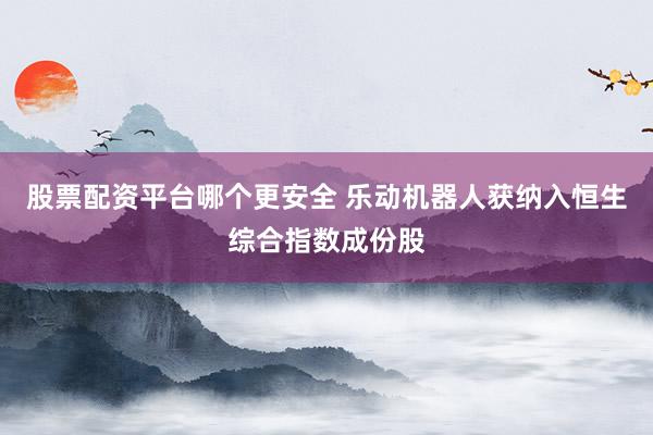 股票配资平台哪个更安全 乐动机器人获纳入恒生综合指数成份股