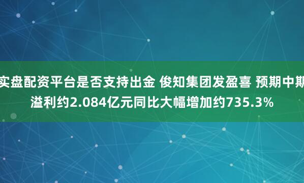 实盘配资平台是否支持出金 俊知集团发盈喜 预期中期溢利约2.084亿元同比大幅增加约735.3%