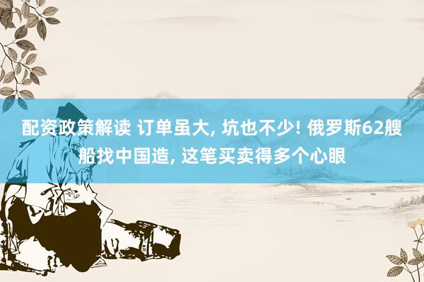 配资政策解读 订单虽大, 坑也不少! 俄罗斯62艘船找中国造, 这笔买卖得多个心眼