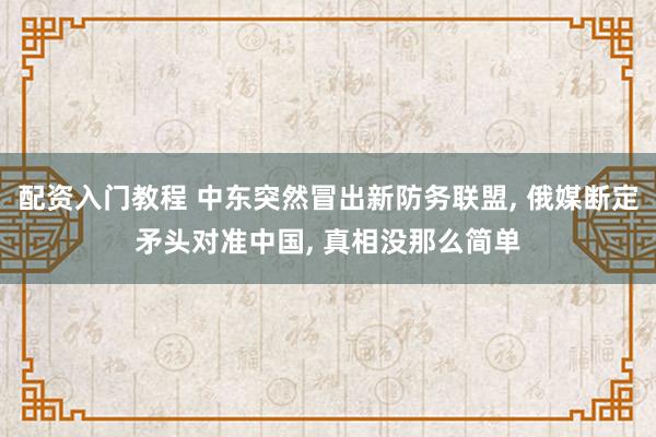 配资入门教程 中东突然冒出新防务联盟, 俄媒断定矛头对准中国, 真相没那么简单