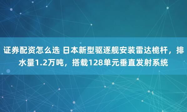 证券配资怎么选 日本新型驱逐舰安装雷达桅杆,排水量1.2万吨,搭载128单元垂直发射系统
