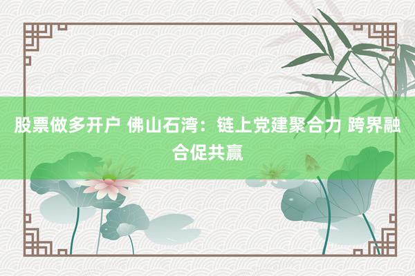 股票做多开户 佛山石湾：链上党建聚合力 跨界融合促共赢