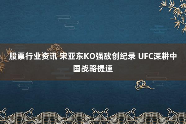 股票行业资讯 宋亚东KO强敌创纪录 UFC深耕中国战略提速