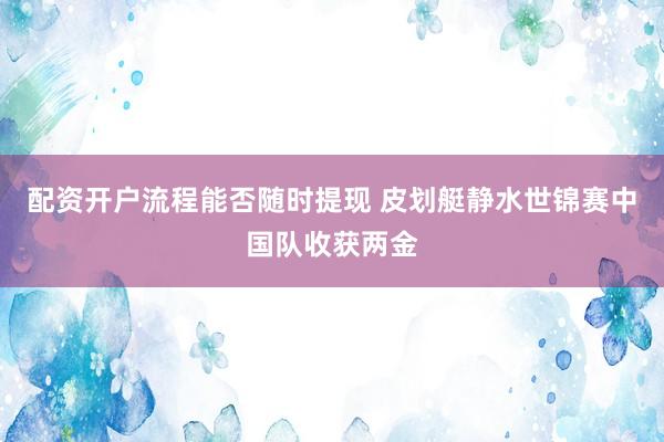 配资开户流程能否随时提现 皮划艇静水世锦赛中国队收获两金