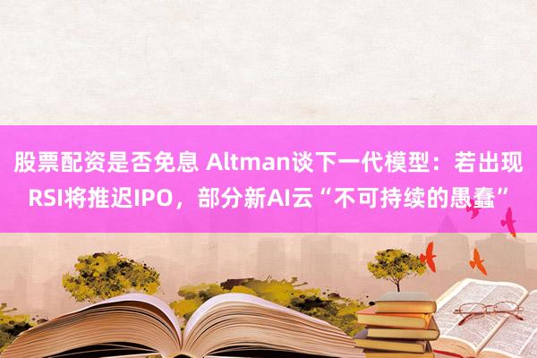 股票配资是否免息 Altman谈下一代模型：若出现RSI将推迟IPO，部分新AI云“不可持续的愚蠢”