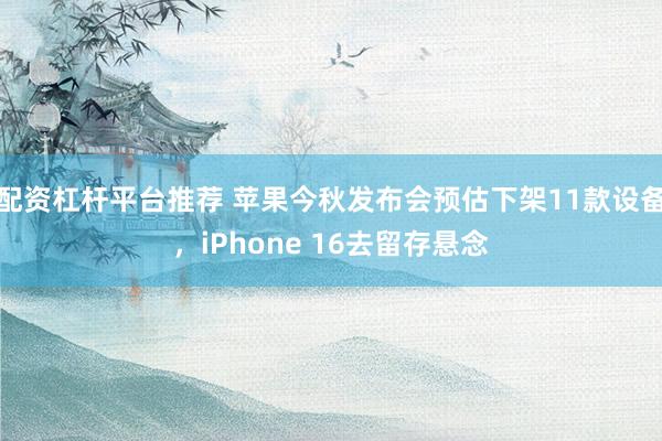 配资杠杆平台推荐 苹果今秋发布会预估下架11款设备,iPhone 16去留存悬念