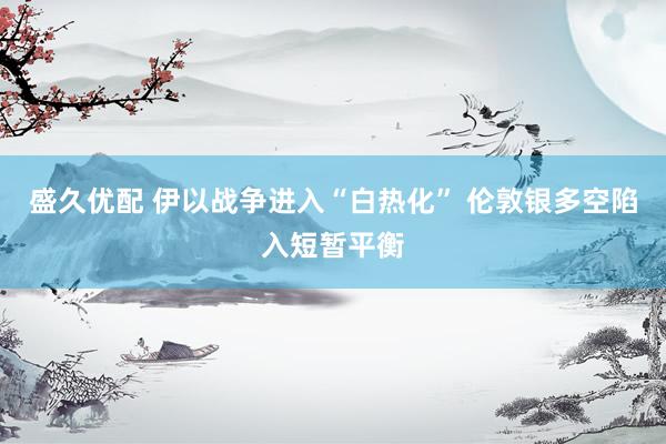 盛久优配 伊以战争进入“白热化” 伦敦银多空陷入短暂平衡