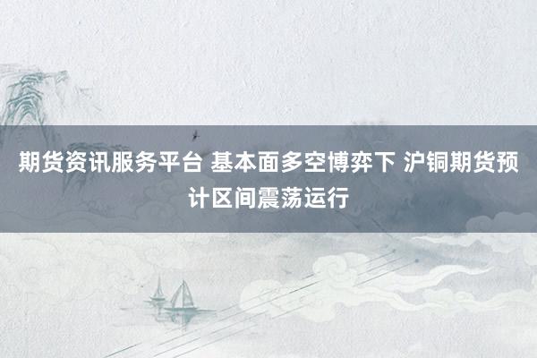 期货资讯服务平台 基本面多空博弈下 沪铜期货预计区间震荡运行