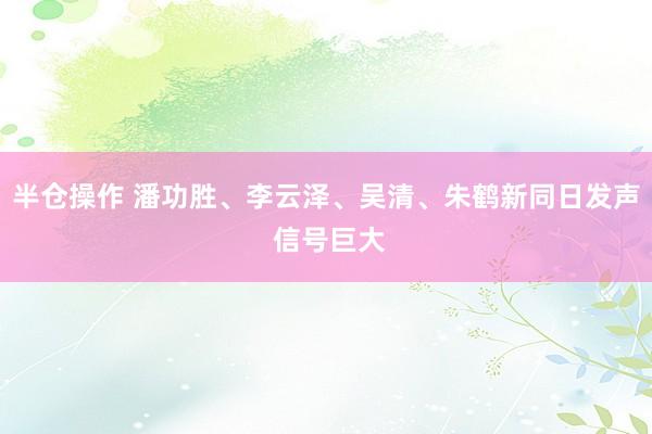 半仓操作 潘功胜、李云泽、吴清、朱鹤新同日发声 信号巨大