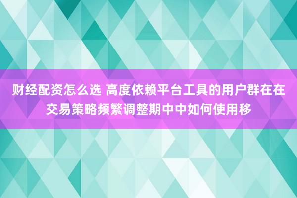 财经配资怎么选 高度依赖平台工具的用户群在在交易策略频繁调整期中中如何使用移