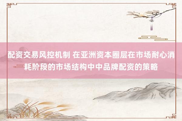 配资交易风控机制 在亚洲资本圈层在市场耐心消耗阶段的市场结构中中品牌配资的策略