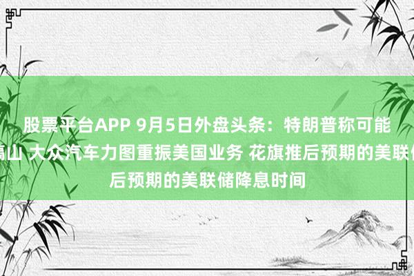 股票平台APP 9月5日外盘头条：特朗普称可能很快打击镐山 大众汽车力图重振美国业务 花旗推后预期的美联储降息时间