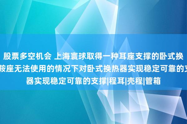 股票多空机会 上海寰球取得一种耳座支撑的卧式换热器专利，能够在鞍座无法使用的情况下对卧式换热器实现稳定可靠的支撑|程耳|壳程|管箱